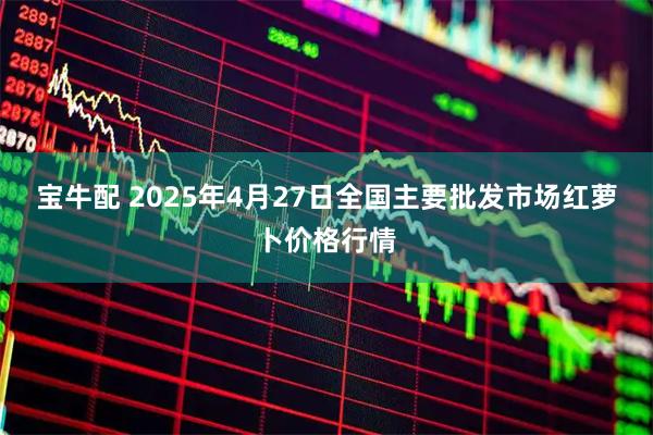 宝牛配 2025年4月27日全国主要批发市场红萝卜价格行情