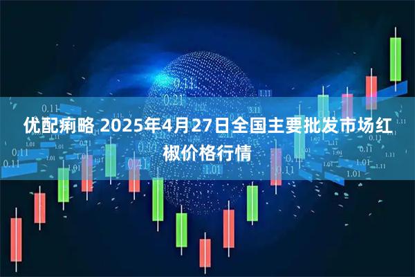 优配痢略 2025年4月27日全国主要批发市场红椒价格行情