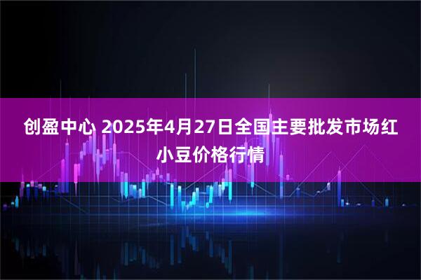 创盈中心 2025年4月27日全国主要批发市场红小豆价格行情