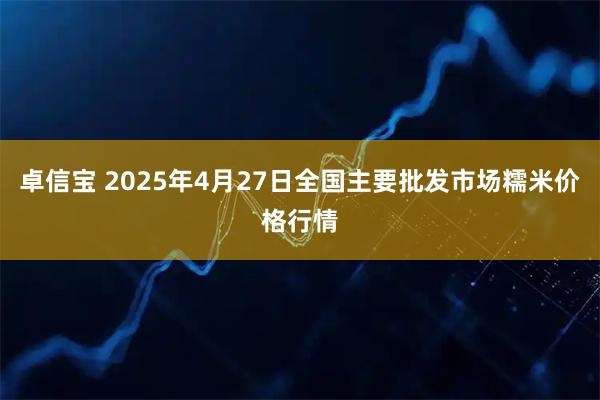 卓信宝 2025年4月27日全国主要批发市场糯米价格行情