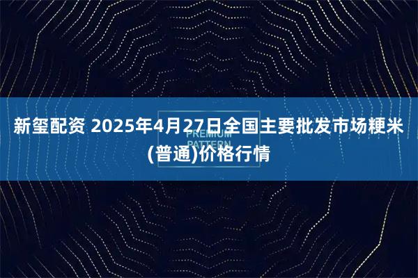 新玺配资 2025年4月27日全国主要批发市场粳米(普通)价格行情