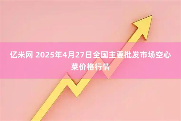 亿米网 2025年4月27日全国主要批发市场空心菜价格行情