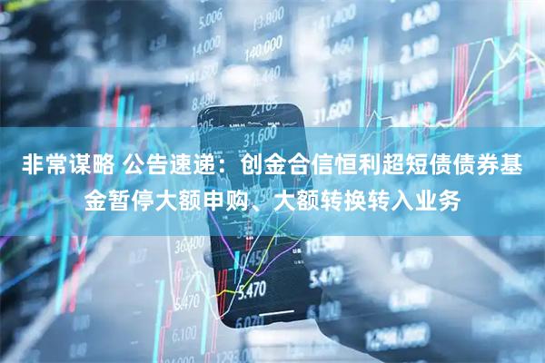 非常谋略 公告速递：创金合信恒利超短债债券基金暂停大额申购、大额转换转入业务