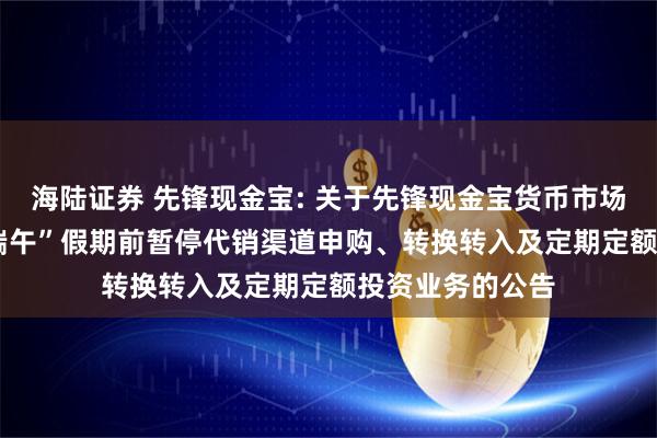 海陆证券 先锋现金宝: 关于先锋现金宝货币市场基金2025年“端午”假期前暂停代销渠道申购、转换转入及定期定额投资业务的公告