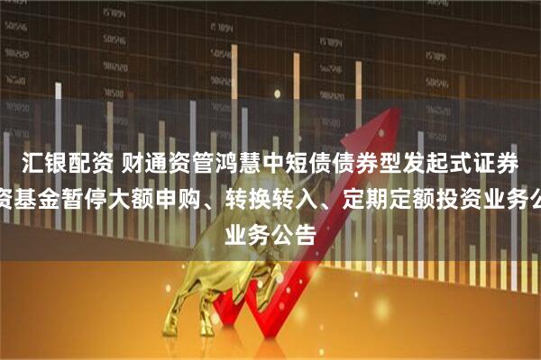 汇银配资 财通资管鸿慧中短债债券型发起式证券投资基金暂停大额申购、转换转入、定期定额投资业务公告