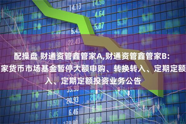 配操盘 财通资管鑫管家A,财通资管鑫管家B: 财通资管鑫管家货币市场基金暂停大额申购、转换转入、定期定额投资业务公告