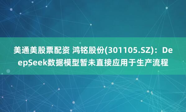 美通美股票配资 鸿铭股份(301105.SZ)：DeepSeek数据模型暂未直接应用于生产流程