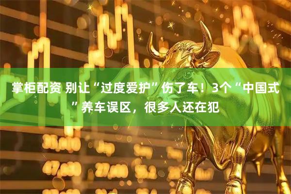 掌柜配资 别让“过度爱护”伤了车！3个“中国式”养车误区，很多人还在犯