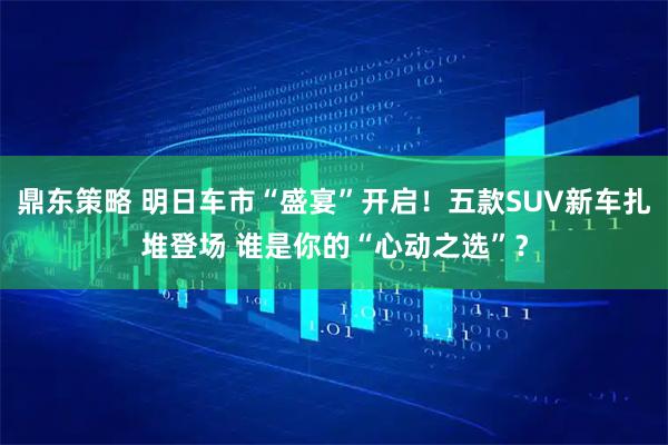 鼎东策略 明日车市“盛宴”开启！五款SUV新车扎堆登场 谁是你的“心动之选”？