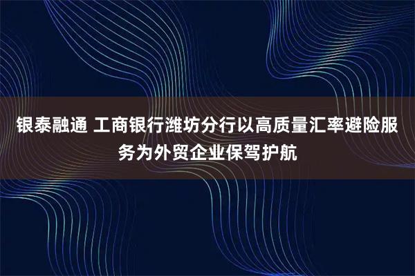 银泰融通 工商银行潍坊分行以高质量汇率避险服务为外贸企业保驾护航