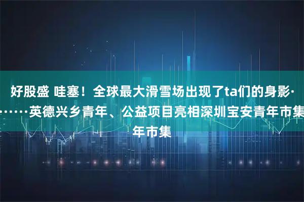 好股盛 哇塞！全球最大滑雪场出现了ta们的身影·······英德兴乡青年、公益项目亮相深圳宝安青年市集