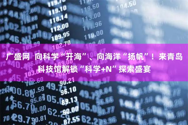广盛网  向科学“开海”、向海洋“扬帆”！来青岛科技馆解锁“科学+N”探索盛宴