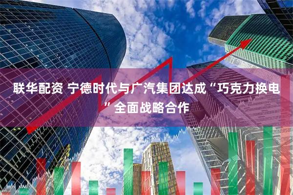 联华配资 宁德时代与广汽集团达成“巧克力换电”全面战略合作
