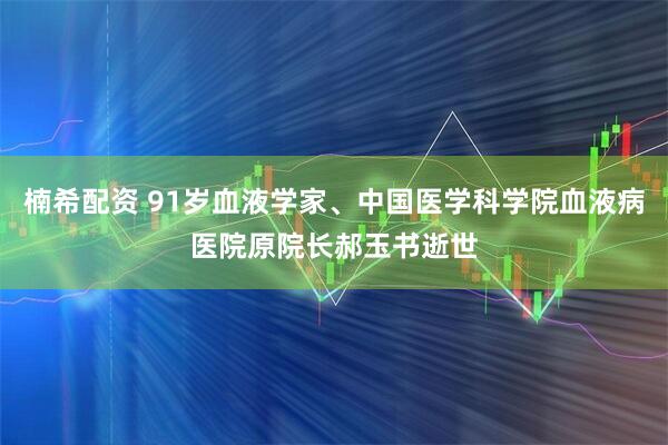 楠希配资 91岁血液学家、中国医学科学院血液病医院原院长郝玉书逝世