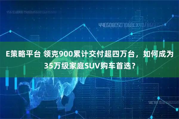E策略平台 领克900累计交付超四万台，如何成为35万级家庭SUV购车首选？