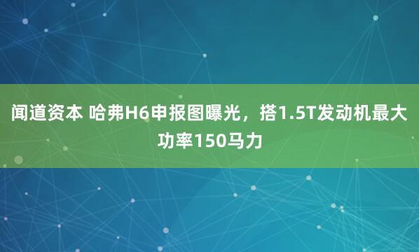 闻道资本 哈弗H6申报图曝光，搭1.5T发动机最大功率150马力