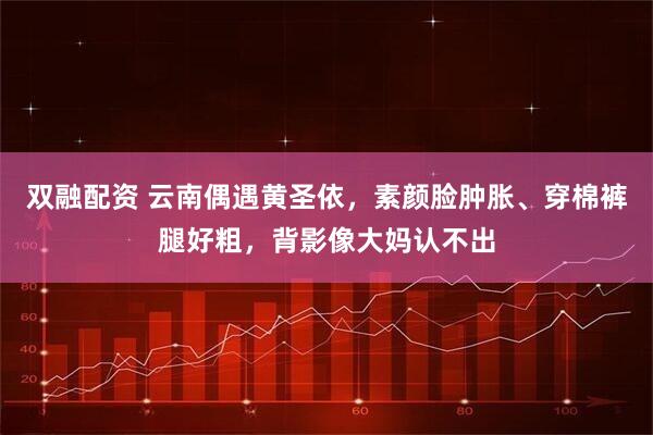 双融配资 云南偶遇黄圣依，素颜脸肿胀、穿棉裤腿好粗，背影像大妈认不出