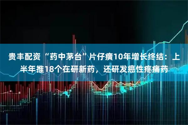 贵丰配资 “药中茅台”片仔癀10年增长终结：上半年推18个在研新药，还研发癌性疼痛药