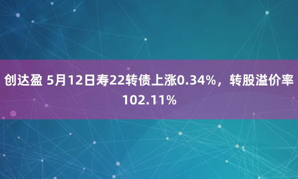 创达盈 5月12日寿22转债上涨0.34%，转股溢价率102.11%