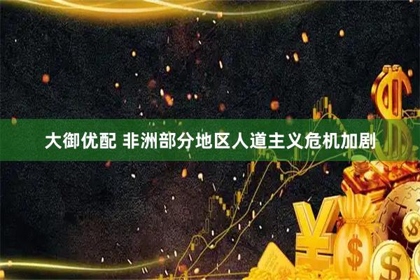 大御优配 非洲部分地区人道主义危机加剧