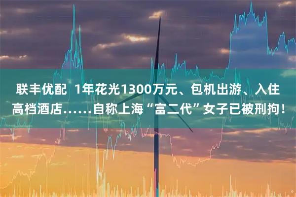 联丰优配  1年花光1300万元、包机出游、入住高档酒店……自称上海“富二代”女子已被刑拘！