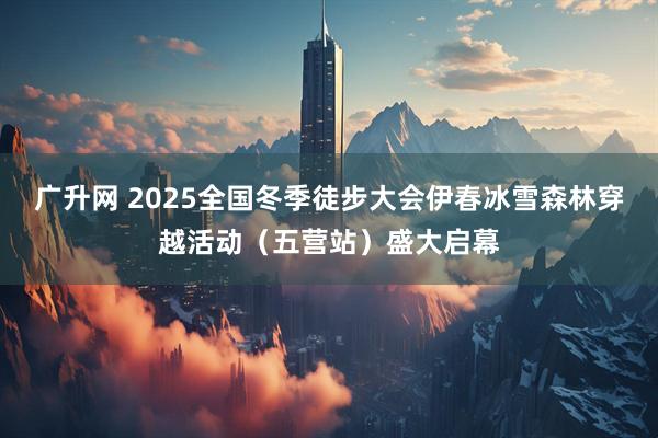广升网 2025全国冬季徒步大会伊春冰雪森林穿越活动（五营站）盛大启幕