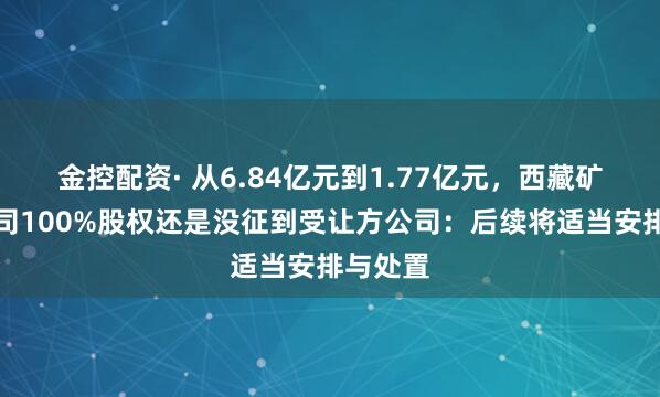 金控配资· 从6.84亿元到1.77亿元，西藏矿业子公司100%股权还是没征到受让方公司：后续将适当安排与处置