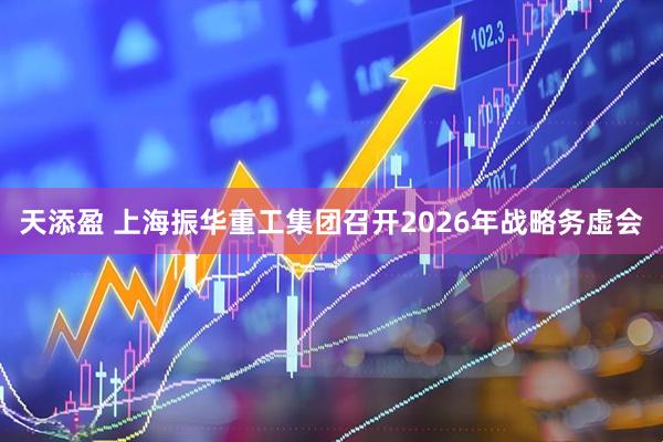 天添盈 上海振华重工集团召开2026年战略务虚会
