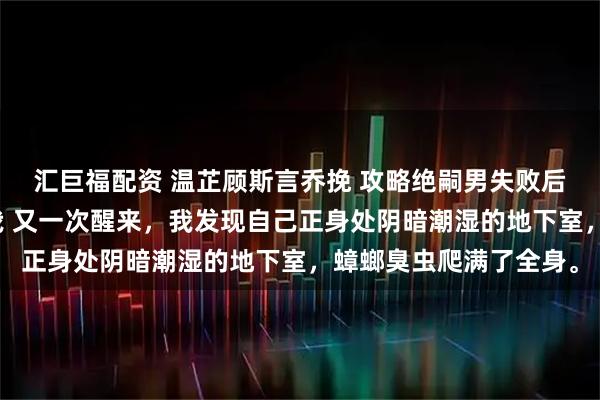 汇巨福配资 温芷顾斯言乔挽 攻略绝嗣男失败后系统让他反过来攻略我 又一次醒来，我发现自己正身处阴暗潮湿的地下室，蟑螂臭虫爬满了全身。