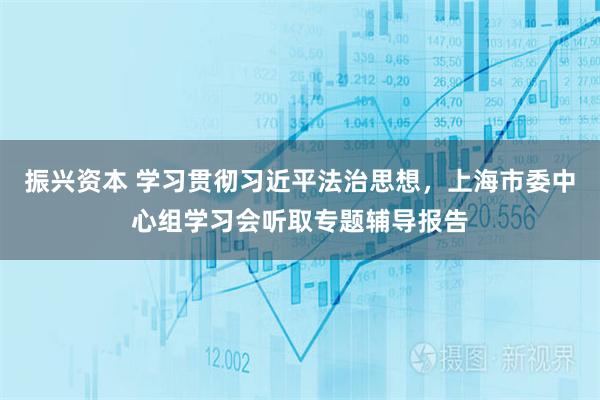 振兴资本 学习贯彻习近平法治思想，上海市委中心组学习会听取专题辅导报告